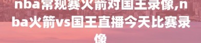 nba常规赛火箭对国王录像,nba火箭vs国王直播今天比赛录像