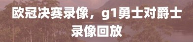 欧冠决赛录像，g1勇士对爵士录像回放