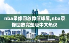 nba录像回放像篮球屋,nba录像回放完整版中文热议