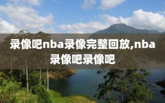 录像吧nba录像完整回放,nba录像吧录像吧