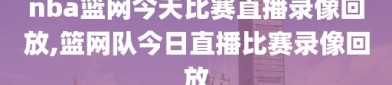 nba篮网今天比赛直播录像回放,篮网队今日直播比赛录像回放