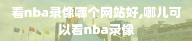 看nba录像哪个网站好,哪儿可以看nba录像