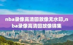 nba录像高清回放像无水印,nba录像高清回放像锦集