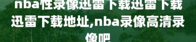 nba性录像迅雷下载迅雷下载迅雷下载地址,nba录像高清录像吧