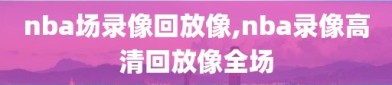 nba场录像回放像,nba录像高清回放像全场