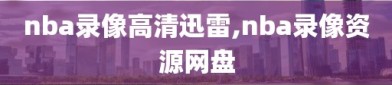 nba录像高清迅雷,nba录像资源网盘